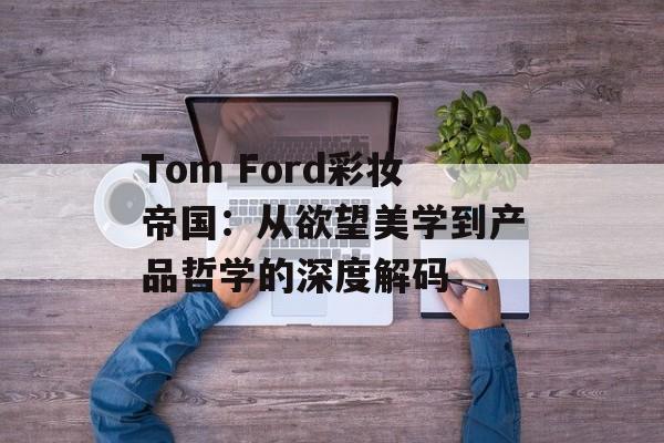 Tom Ford彩妆帝国：从欲望美学到产品哲学的深度解码-第1张图片-