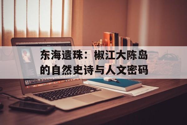 东海遗珠：椒江大陈岛的自然史诗与人文密码-第1张图片-