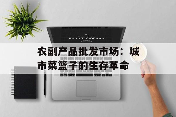 农副产品批发市场：城市菜篮子的生存革命-第1张图片-