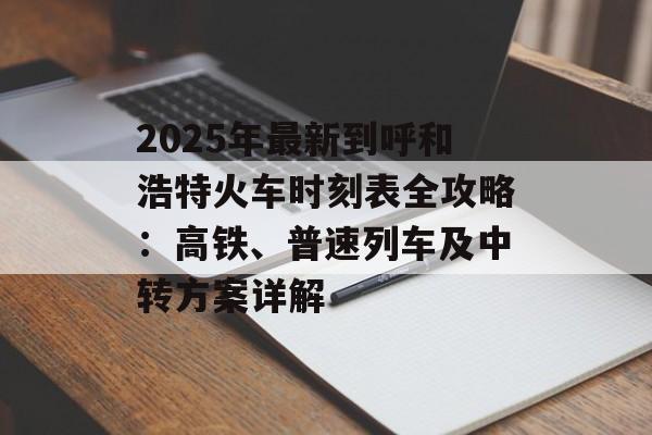 2025年最新到呼和浩特火车时刻表全攻略：高铁、普速列车及中转方案详解-第1张图片-