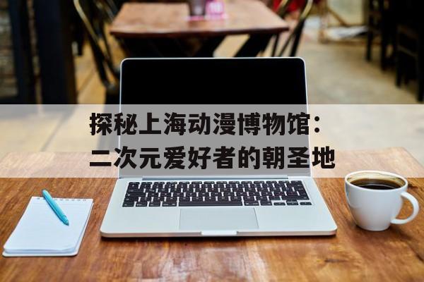 探秘上海动漫博物馆：二次元爱好者的朝圣地-第1张图片-