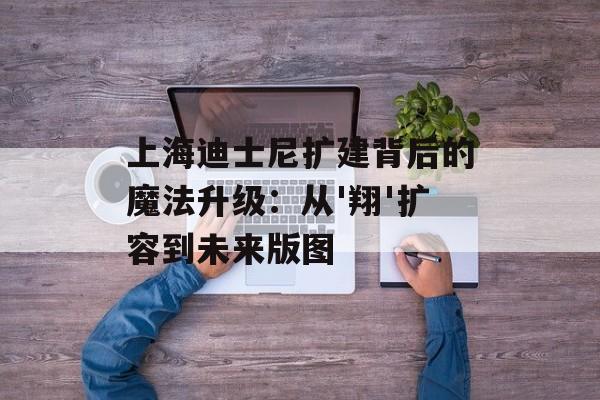 上海迪士尼扩建背后的魔法升级：从'翔'扩容到未来版图-第1张图片-