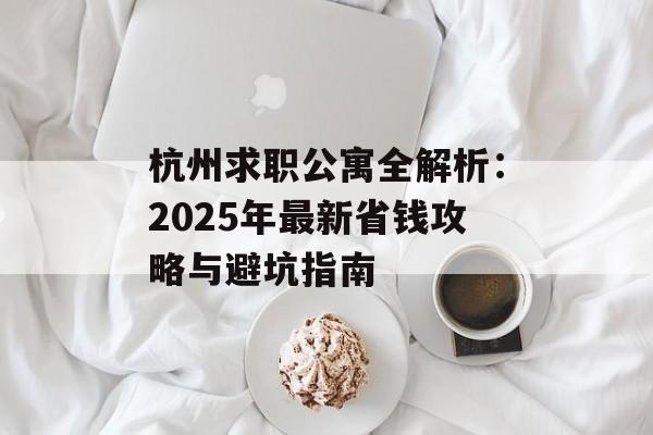 杭州求职公寓全解析：2025年最新省钱攻略与避坑指南-第1张图片-