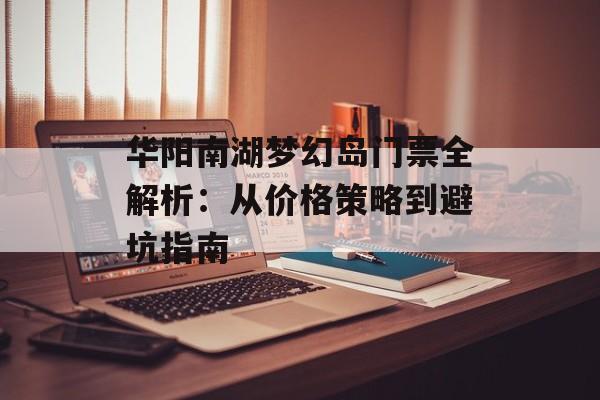 华阳南湖梦幻岛门票全解析：从价格策略到避坑指南-第1张图片-