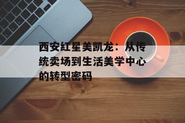 西安红星美凯龙：从传统卖场到生活美学中心的转型密码-第1张图片-