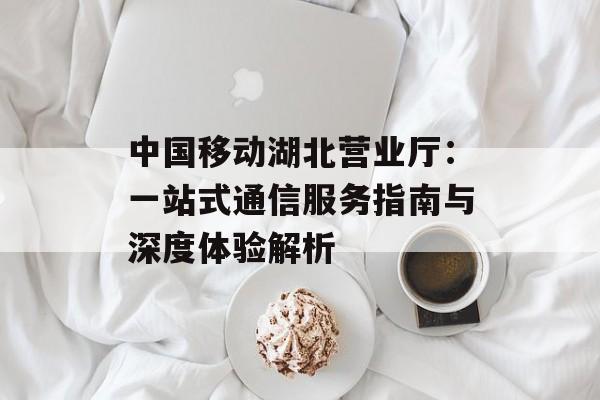 中国移动湖北营业厅：一站式通信服务指南与深度体验解析-第1张图片-