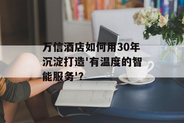 万信酒店如何用30年沉淀打造'有温度的智能服务'？-第1张图片-
