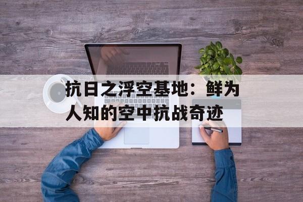 抗日之浮空基地：鲜为人知的空中抗战奇迹-第1张图片-