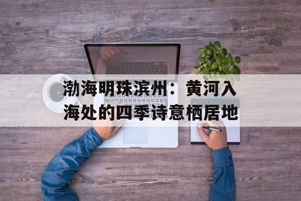 渤海明珠滨州：黄河入海处的四季诗意栖居地-第1张图片-
