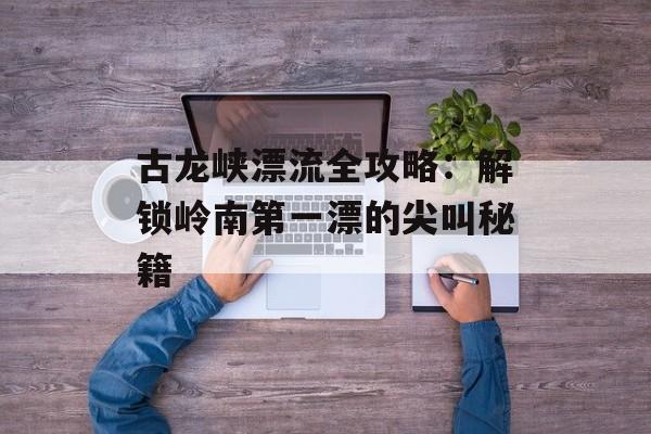 古龙峡漂流全攻略：解锁岭南第一漂的尖叫秘籍-第1张图片-