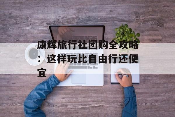 康辉旅行社团购全攻略：这样玩比自由行还便宜-第1张图片-