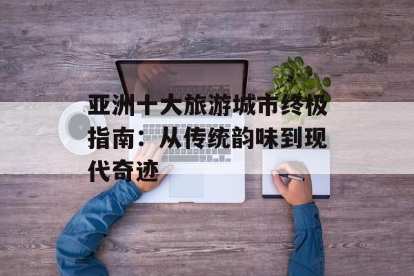 亚洲十大旅游城市终极指南：从传统韵味到现代奇迹-第1张图片-