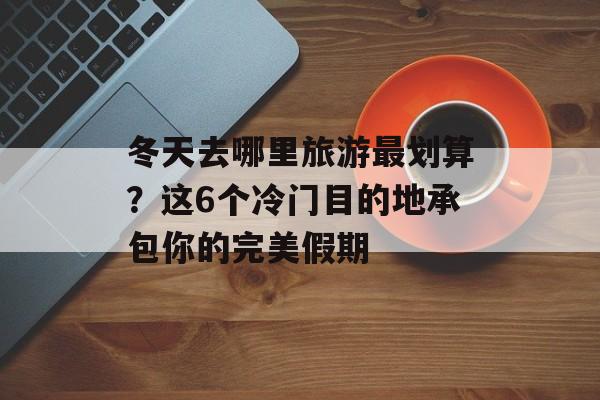 冬天去哪里旅游最划算？这6个冷门目的地承包你的完美假期-第1张图片-