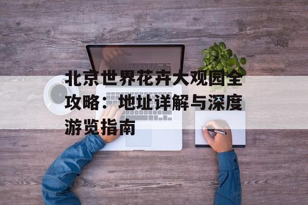 北京世界花卉大观园全攻略：地址详解与深度游览指南-第1张图片-