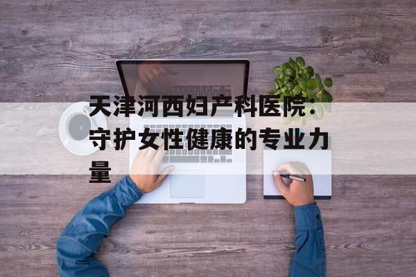 天津河西妇产科医院：守护女性健康的专业力量-第1张图片-