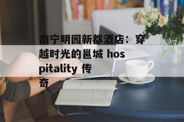 南宁明园新都酒店：穿越时光的邕城 hospitality 传奇-第1张图片-