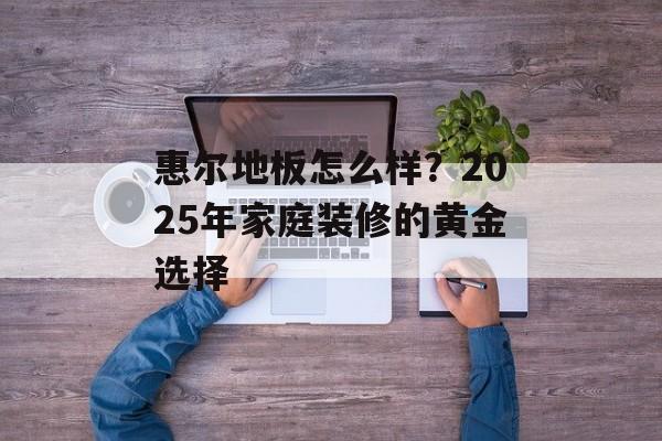 惠尔地板怎么样？2025年家庭装修的黄金选择-第1张图片-