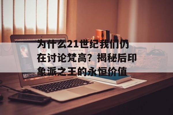 为什么21世纪我们仍在讨论梵高？揭秘后印象派之王的永恒价值-第1张图片-