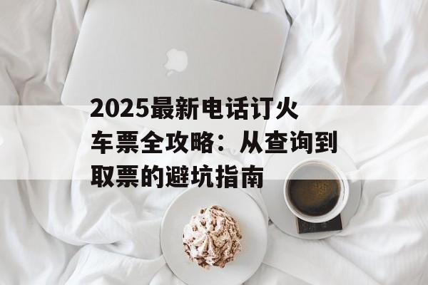 2025最新电话订火车票全攻略：从查询到取票的避坑指南-第1张图片-