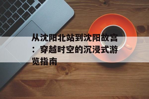 从沈阳北站到沈阳故宫：穿越时空的沉浸式游览指南-第1张图片-