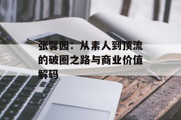 张馨园：从素人到顶流的破圈之路与商业价值解码-第1张图片-