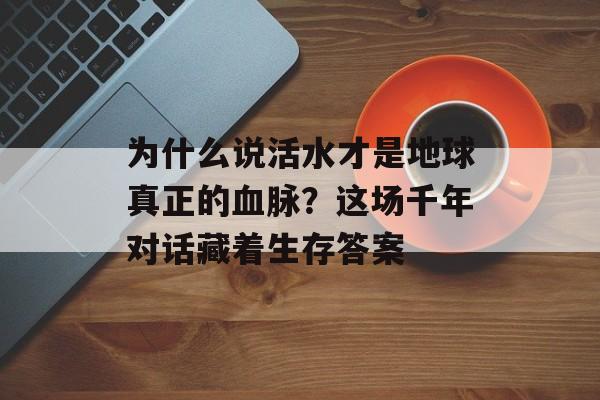 为什么说活水才是地球真正的血脉？这场千年对话藏着生存答案-第1张图片-