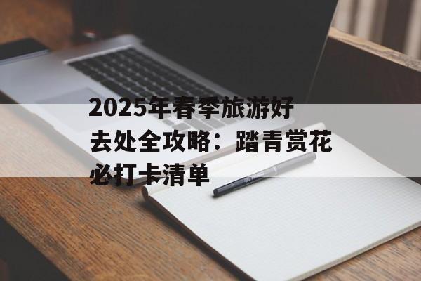 2025年春季旅游好去处全攻略：踏青赏花必打卡清单-第1张图片-