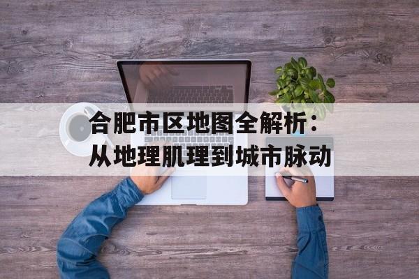 合肥市区地图全解析：从地理肌理到城市脉动-第1张图片-