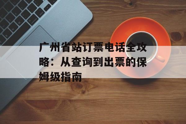 广州省站订票电话全攻略：从查询到出票的保姆级指南-第1张图片-