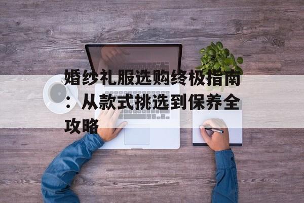 婚纱礼服选购终极指南：从款式挑选到保养全攻略-第1张图片-