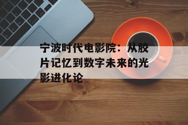 宁波时代电影院：从胶片记忆到数字未来的光影进化论-第1张图片-