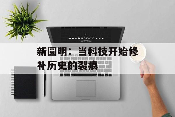 新圆明：当科技开始修补历史的裂痕-第1张图片-