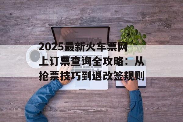 2025最新火车票网上订票查询全攻略：从抢票技巧到退改签规则-第1张图片-