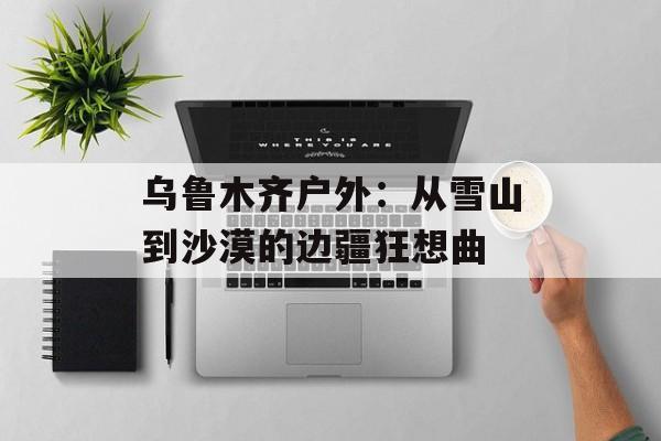 乌鲁木齐户外：从雪山到沙漠的边疆狂想曲-第1张图片-