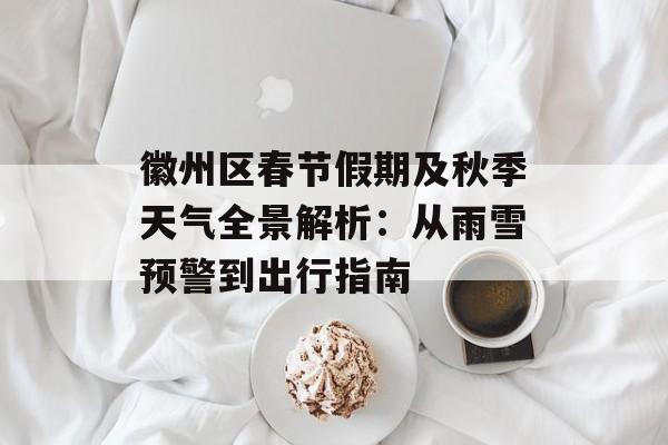 徽州区春节假期及秋季天气全景解析：从雨雪预警到出行指南-第1张图片-