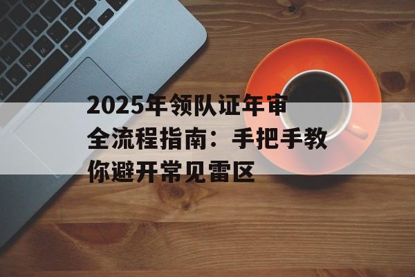2025年领队证年审全流程指南：手把手教你避开常见雷区-第1张图片-
