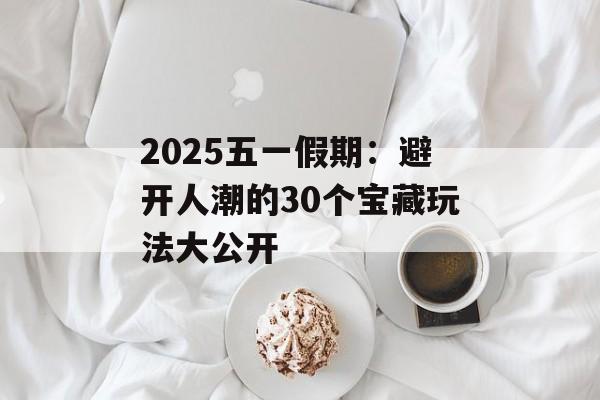 2025五一假期：避开人潮的30个宝藏玩法大公开-第1张图片-