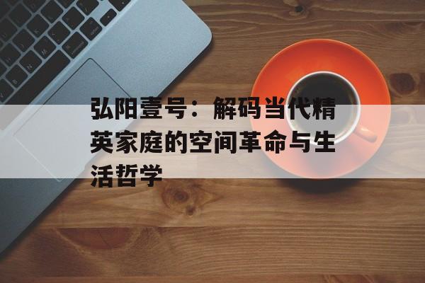 弘阳壹号：解码当代精英家庭的空间革命与生活哲学-第1张图片-