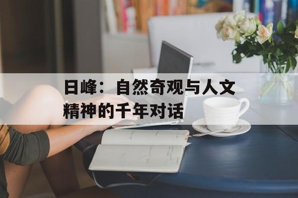 日峰：自然奇观与人文精神的千年对话-第1张图片-