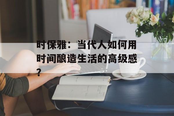 时保雅：当代人如何用时间酿造生活的高级感？-第1张图片-