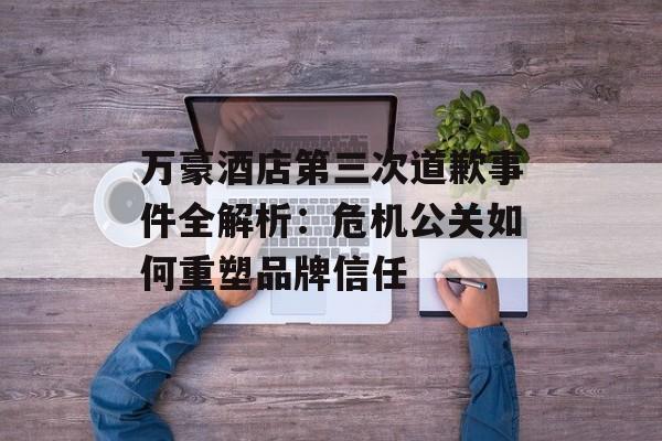 万豪酒店第三次道歉事件全解析：危机公关如何重塑品牌信任-第1张图片-