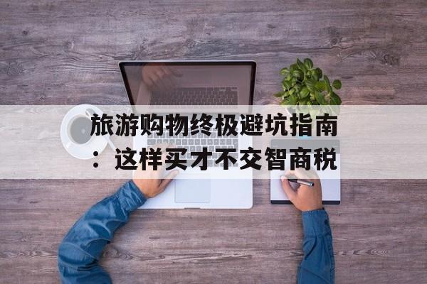旅游购物终极避坑指南：这样买才不交智商税-第1张图片-