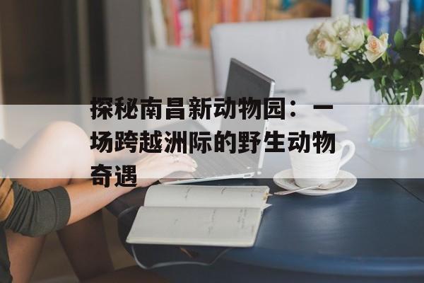 探秘南昌新动物园：一场跨越洲际的野生动物奇遇-第1张图片-