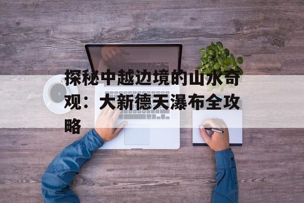 探秘中越边境的山水奇观：大新德天瀑布全攻略-第1张图片-