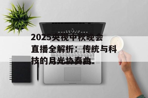 2025央视中秋晚会直播全解析：传统与科技的月光协奏曲-第1张图片-