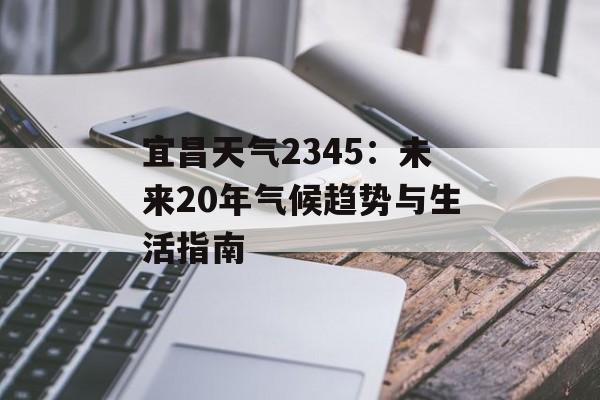 宜昌天气2345：未来20年气候趋势与生活指南-第1张图片-