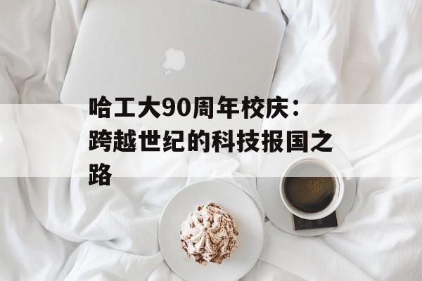 哈工大90周年校庆：跨越世纪的科技报国之路-第1张图片-