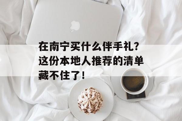 在南宁买什么伴手礼?这份本地人推荐的清单藏不住了!-第1张图片- 在南宁买什么伴手礼?这份本地人推荐的清单藏不住了!-第1张图片-
