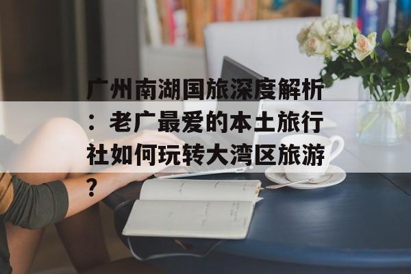 广州南湖国旅深度解析:老广最爱的本土旅行社如何玩转大湾区旅游?-第1张图片- 广州南湖国旅深度解析:老广最爱的本土旅行社如何玩转大湾区旅游?-第1张图片-