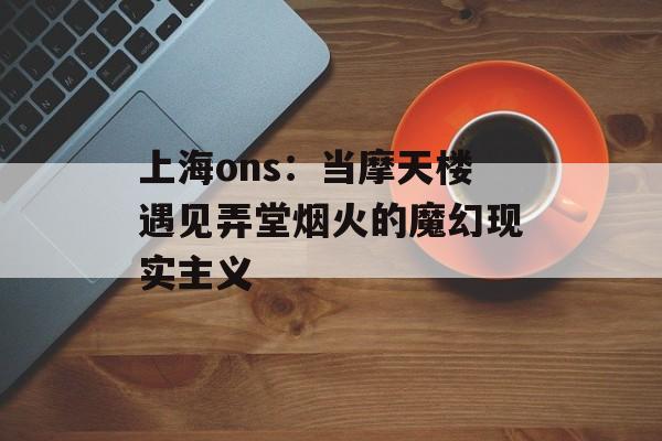 上海ons：当摩天楼遇见弄堂烟火的魔幻现实主义-第1张图片-